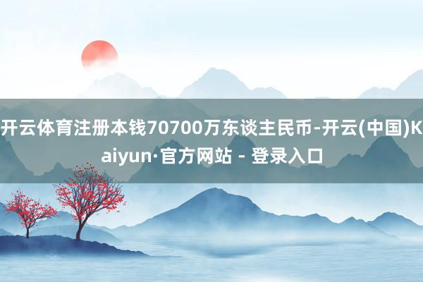 开云体育注册本钱70700万东谈主民币-开云(中国)Kaiyun·官方网站 - 登录入口