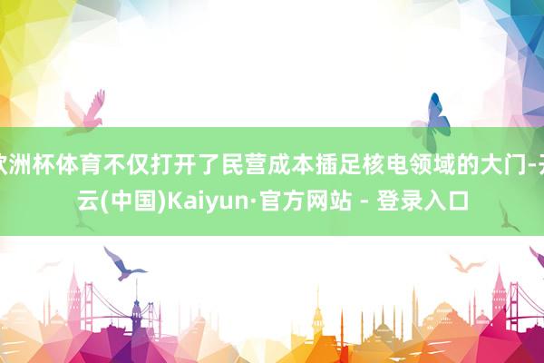 欧洲杯体育不仅打开了民营成本插足核电领域的大门-开云(中国)Kaiyun·官方网站 - 登录入口