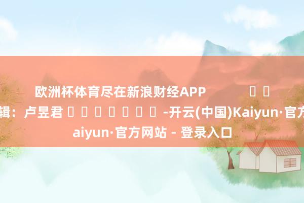 欧洲杯体育尽在新浪财经APP 职守剪辑:卢昱君 -开云(中国)Kaiyun·官方网站 - 登录入口