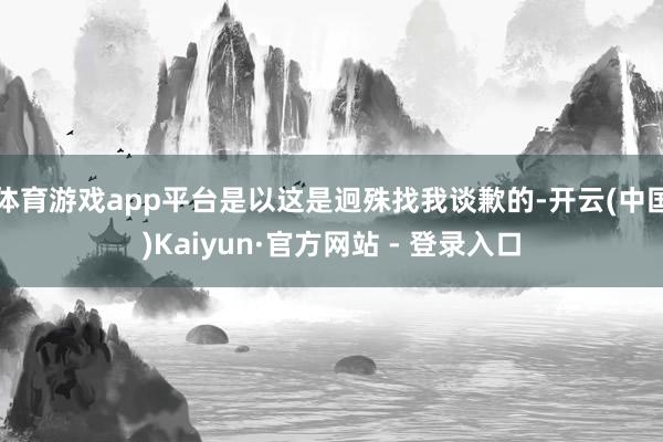 体育游戏app平台是以这是迥殊找我谈歉的-开云(中国)Kaiyun·官方网站 - 登录入口