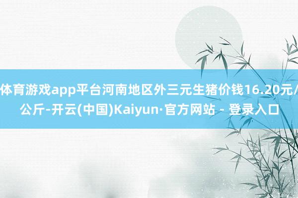 体育游戏app平台河南地区外三元生猪价钱16.20元/公斤-开云(中国)Kaiyun·官方网站 - 登录入口