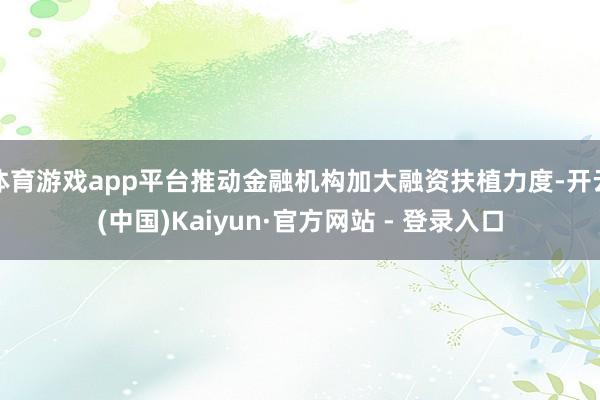 体育游戏app平台推动金融机构加大融资扶植力度-开云(中国)Kaiyun·官方网站 - 登录入口