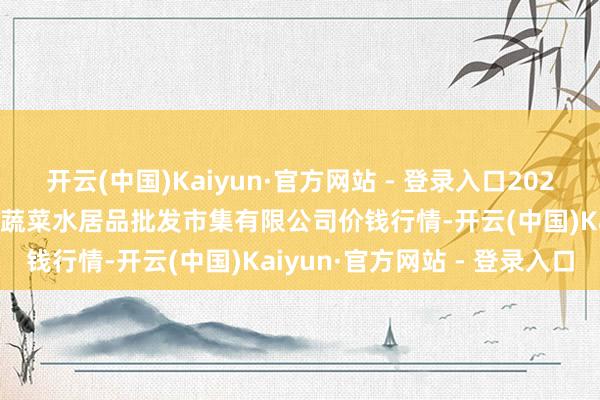 开云(中国)Kaiyun·官方网站 - 登录入口2024年11月25日青岛市城阳蔬菜水居品批发市集有限公司价钱行情-开云(中国)Kaiyun·官方网站 - 登录入口