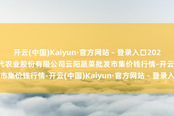 开云(中国)Kaiyun·官方网站 - 登录入口2024年11月25日陕西泾云当代农业股份有限公司云阳蔬菜批发市集价钱行情-开云(中国)Kaiyun·官方网站 - 登录入口