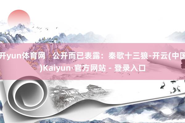 开yun体育网 公开而已表露:秦歌十三狼-开云(中国)Kaiyun·官方网站 - 登录入口
