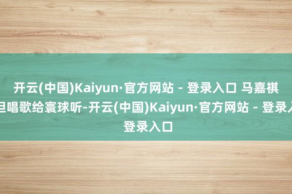 开云(中国)Kaiyun·官方网站 - 登录入口 马嘉祺不但唱歌给寰球听-开云(中国)Kaiyun·官方网站 - 登录入口