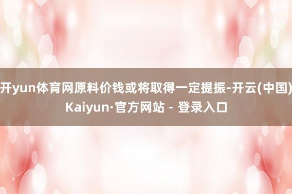 开yun体育网原料价钱或将取得一定提振-开云(中国)Kaiyun·官方网站 - 登录入口