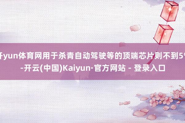 开yun体育网用于杀青自动驾驶等的顶端芯片则不到5%-开云(中国)Kaiyun·官方网站 - 登录入口