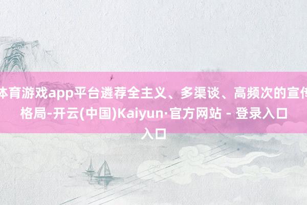 体育游戏app平台遴荐全主义、多渠谈、高频次的宣传格局-开云(中国)Kaiyun·官方网站 - 登录入口
