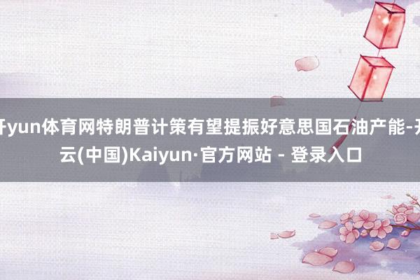 开yun体育网特朗普计策有望提振好意思国石油产能-开云(中国)Kaiyun·官方网站 - 登录入口