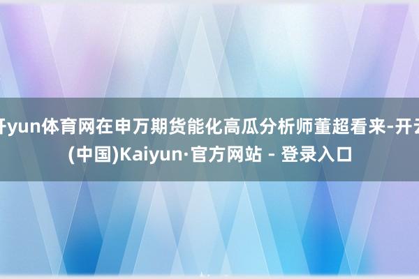 开yun体育网在申万期货能化高瓜分析师董超看来-开云(中国)Kaiyun·官方网站 - 登录入口