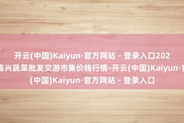 开云(中国)Kaiyun·官方网站 - 登录入口2024年12月11日浙江嘉兴蔬菜批发交游市集价钱行情-开云(中国)Kaiyun·官方网站 - 登录入口