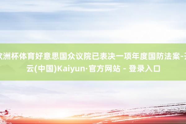 欧洲杯体育好意思国众议院已表决一项年度国防法案-开云(中国)Kaiyun·官方网站 - 登录入口