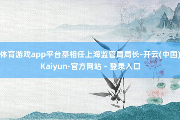 体育游戏app平台綦相任上海监管局局长-开云(中国)Kaiyun·官方网站 - 登录入口