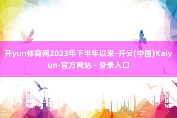 开yun体育网2023年下半年以来-开云(中国)Kaiyun·官方网站 - 登录入口