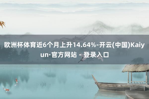 欧洲杯体育近6个月上升14.64%-开云(中国)Kaiyun·官方网站 - 登录入口