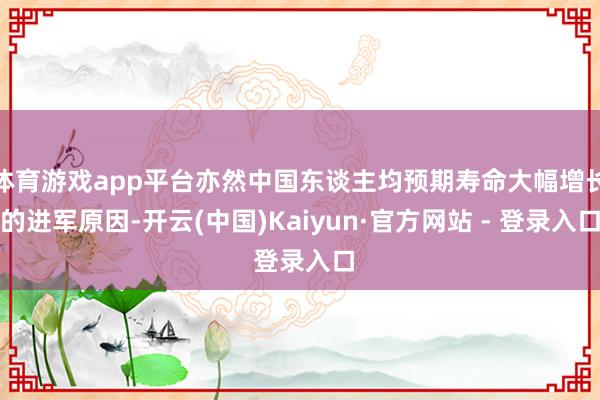 体育游戏app平台亦然中国东谈主均预期寿命大幅增长的进军原因-开云(中国)Kaiyun·官方网站 - 登录入口