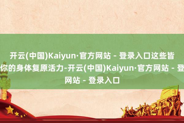 开云(中国)Kaiyun·官方网站 - 登录入口这些皆能匡助你的身体复原活力-开云(中国)Kaiyun·官方网站 - 登录入口