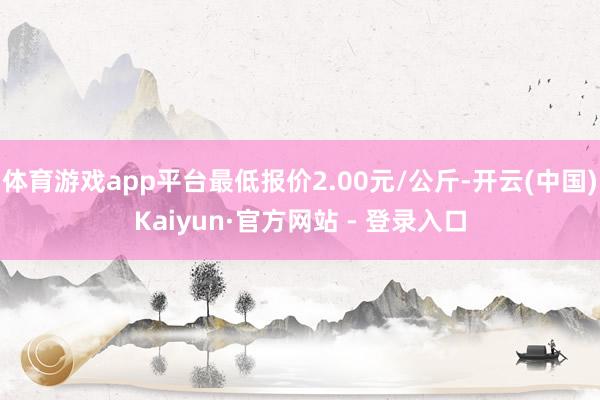 体育游戏app平台最低报价2.00元/公斤-开云(中国)Kaiyun·官方网站 - 登录入口