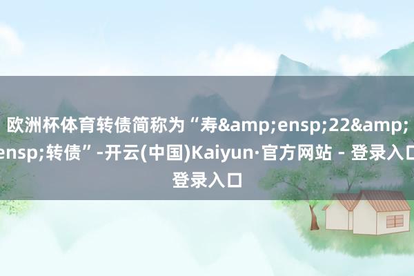 欧洲杯体育转债简称为“寿 22 转债”-开云(中国)Kaiyun·官方网站 - 登录入口