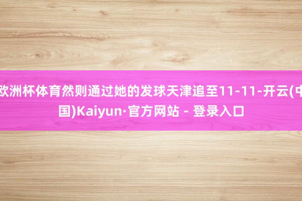 欧洲杯体育然则通过她的发球天津追至11-11-开云(中国)Kaiyun·官方网站 - 登录入口