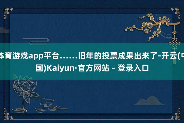 体育游戏app平台……旧年的投票成果出来了-开云(中国)Kaiyun·官方网站 - 登录入口