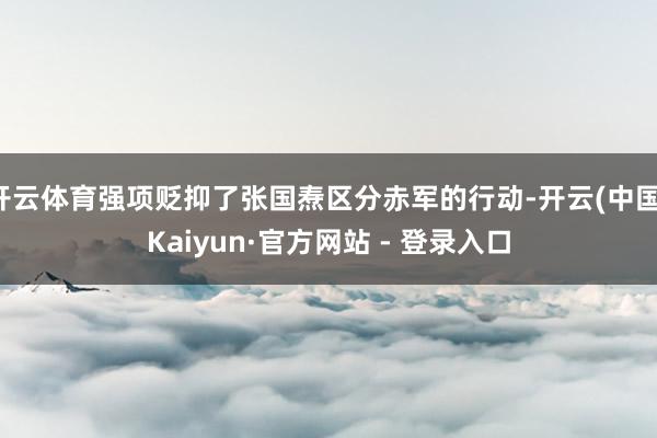 开云体育强项贬抑了张国焘区分赤军的行动-开云(中国)Kaiyun·官方网站 - 登录入口