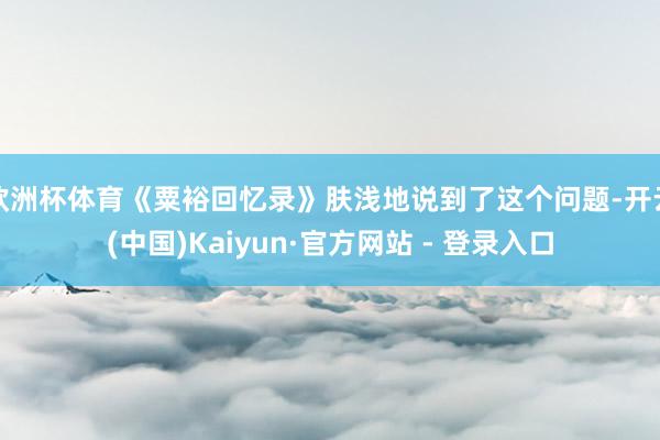 欧洲杯体育《粟裕回忆录》肤浅地说到了这个问题-开云(中国)Kaiyun·官方网站 - 登录入口