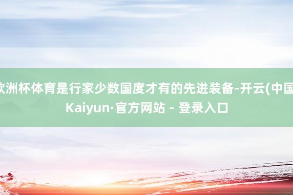 欧洲杯体育是行家少数国度才有的先进装备-开云(中国)Kaiyun·官方网站 - 登录入口