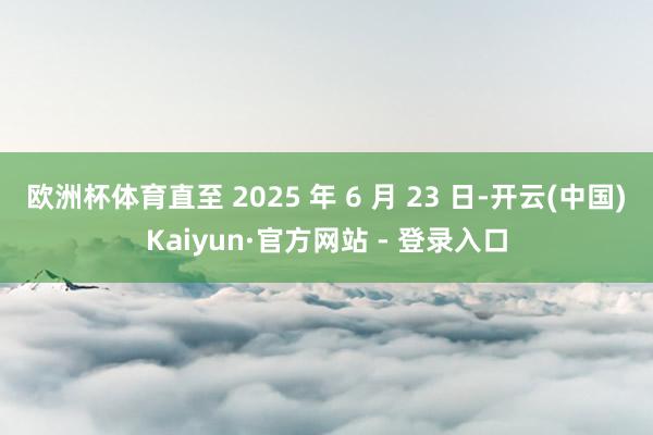 欧洲杯体育直至 2025 年 6 月 23 日-开云(中国)Kaiyun·官方网站 - 登录入口