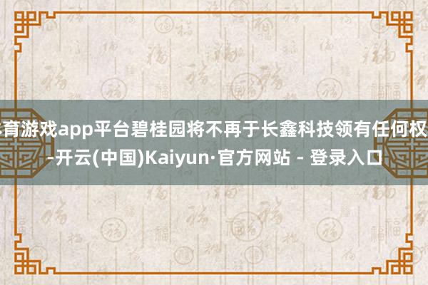 体育游戏app平台碧桂园将不再于长鑫科技领有任何权利-开云(中国)Kaiyun·官方网站 - 登录入口