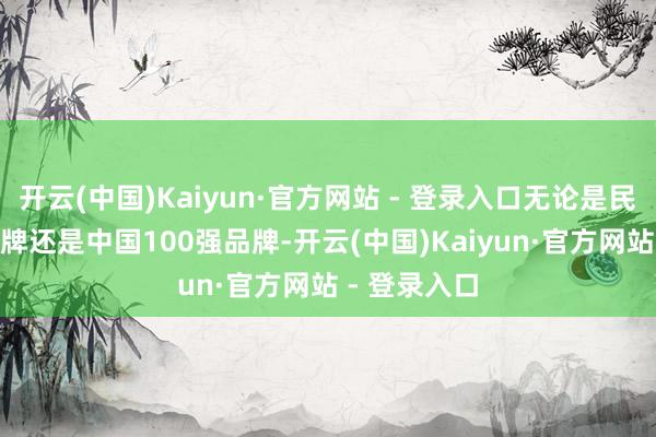 开云(中国)Kaiyun·官方网站 - 登录入口无论是民众100强品牌还是中国100强品牌-开云(中国)Kaiyun·官方网站 - 登录入口