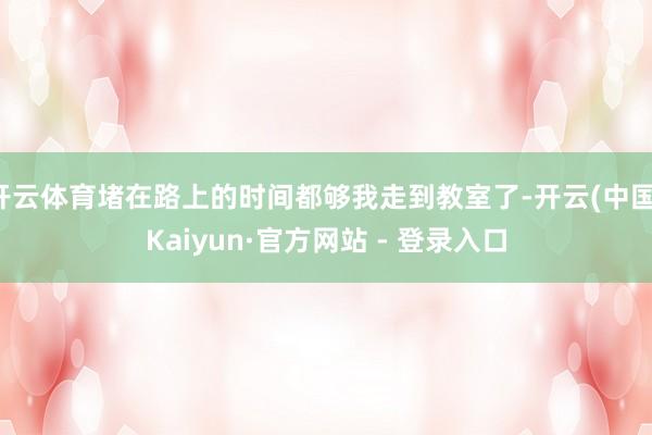 开云体育堵在路上的时间都够我走到教室了-开云(中国)Kaiyun·官方网站 - 登录入口