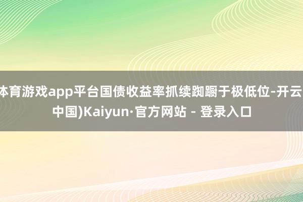 体育游戏app平台国债收益率抓续踟蹰于极低位-开云(中国)Kaiyun·官方网站 - 登录入口