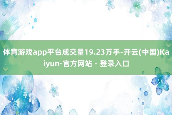 体育游戏app平台成交量19.23万手-开云(中国)Kaiyun·官方网站 - 登录入口