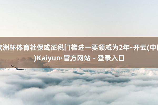 欧洲杯体育社保或征税门槛进一要领减为2年-开云(中国)Kaiyun·官方网站 - 登录入口