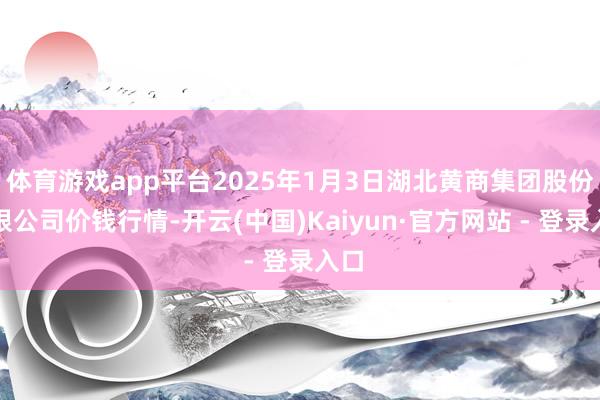 体育游戏app平台2025年1月3日湖北黄商集团股份有限公司价钱行情-开云(中国)Kaiyun·官方网站 - 登录入口