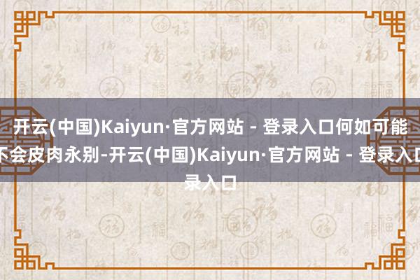 开云(中国)Kaiyun·官方网站 - 登录入口何如可能不会皮肉永别-开云(中国)Kaiyun·官方网站 - 登录入口