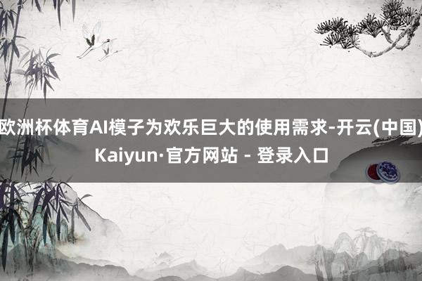 欧洲杯体育AI模子为欢乐巨大的使用需求-开云(中国)Kaiyun·官方网站 - 登录入口