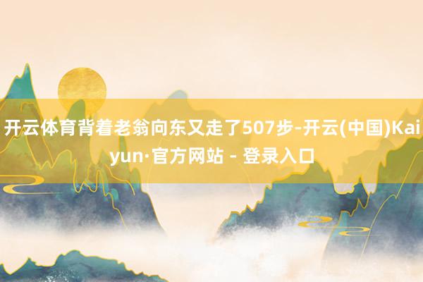 开云体育背着老翁向东又走了507步-开云(中国)Kaiyun·官方网站 - 登录入口