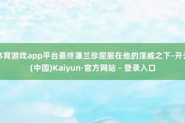 体育游戏app平台最终潘兰珍屈服在他的淫威之下-开云(中国)Kaiyun·官方网站 - 登录入口