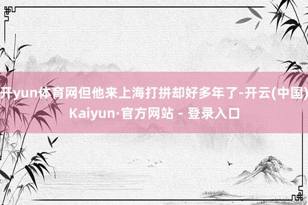 开yun体育网但他来上海打拼却好多年了-开云(中国)Kaiyun·官方网站 - 登录入口