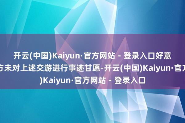 开云(中国)Kaiyun·官方网站 - 登录入口好意思利信的交游对方未对上述交游进行事迹甘愿-开云(中国)Kaiyun·官方网站 - 登录入口