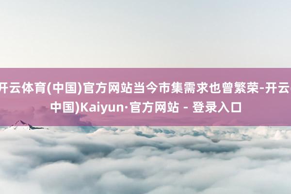 开云体育(中国)官方网站当今市集需求也曾繁荣-开云(中国)Kaiyun·官方网站 - 登录入口