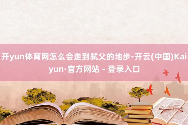 开yun体育网怎么会走到弑父的地步-开云(中国)Kaiyun·官方网站 - 登录入口