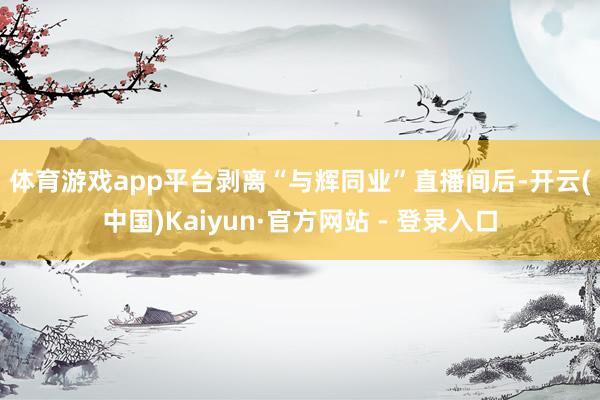 体育游戏app平台 剥离“与辉同业”直播间后-开云(中国)Kaiyun·官方网站 - 登录入口