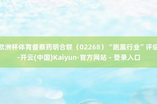 欧洲杯体育督察药明合联(02268)“跑赢行业”评级-开云(中国)Kaiyun·官方网站 - 登录入口
