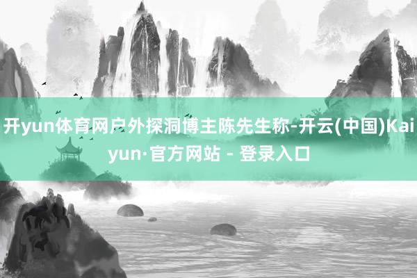 开yun体育网户外探洞博主陈先生称-开云(中国)Kaiyun·官方网站 - 登录入口