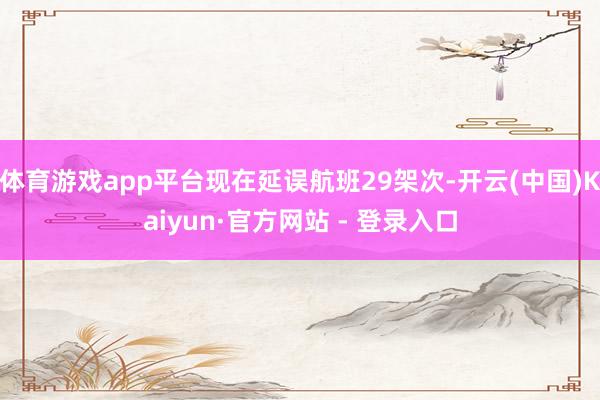 体育游戏app平台现在延误航班29架次-开云(中国)Kaiyun·官方网站 - 登录入口