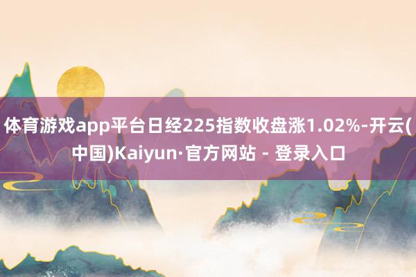 体育游戏app平台日经225指数收盘涨1.02%-开云(中国)Kaiyun·官方网站 - 登录入口